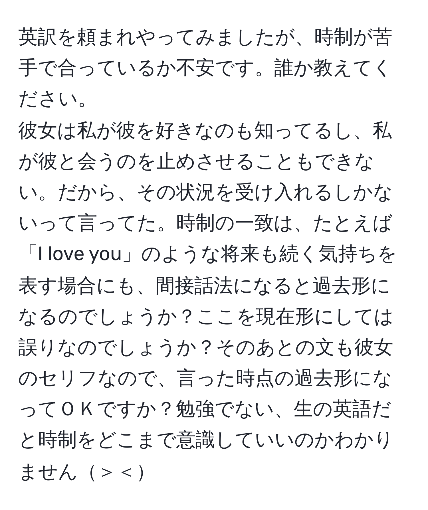 英訳を頼まれやってみましたが、時制が苦手で合っているか不安です。誰か教えてください。  
彼女は私が彼を好きなのも知ってるし、私が彼と会うのを止めさせることもできない。だから、その状況を受け入れるしかないって言ってた。時制の一致は、たとえば「I love you」のような将来も続く気持ちを表す場合にも、間接話法になると過去形になるのでしょうか？ここを現在形にしては誤りなのでしょうか？そのあとの文も彼女のセリフなので、言った時点の過去形になってＯＫですか？勉強でない、生の英語だと時制をどこまで意識していいのかわかりません＞＜