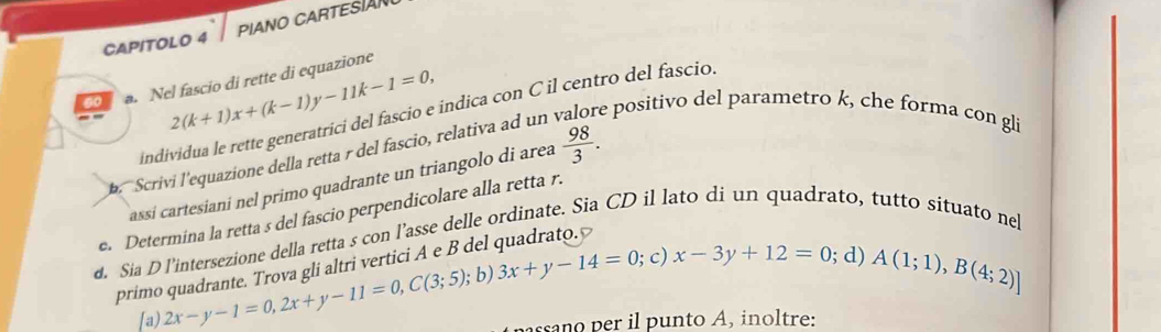 CAPITOLO 4 PIANO CARTESA 
6o a. Nel fascio di rette di equazione
2(k+1)x+(k-1)y-11k-1=0, 
individua le rette generatrici del fascio e indica con C il centro del fascio. 
Scrivi l'equazione della retta r del fascio, relativa ad un 
e positivo del parametro k, che forma con gli 
assi cartesiani nel primo quadrante un triangolo di area  98/3 . 
e. Determina la retta s del fascio perpendicolare alla retta r. 
d. Sia D l’intersezione della retta s con l’asse delle ordinate. Sia CD il lato di un quadrato, tutto situato ne 
; c) x-3y+12=0; d) A(1;1), B(4;2)]
primo quadrante. Trova gli altri vertici A e B del quadrato. 
[a) 2x-y-1=0,2x+y-11=0, C(3;5); b) 3x+y-14=0
ano r p u nto A, inoltre: