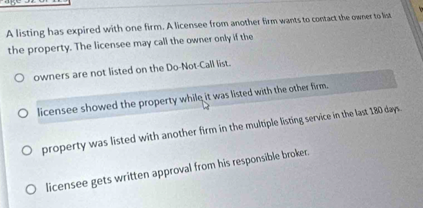 A listing has expired with one firm. A licensee from another firm wants to contact the owner to list
the property. The licensee may call the owner only if the
owners are not listed on the Do-Not-Call list.
licensee showed the property while it was listed with the other firm.
property was listed with another firm in the multiple listing service in the last 180 days.
licensee gets written approval from his responsible broker.