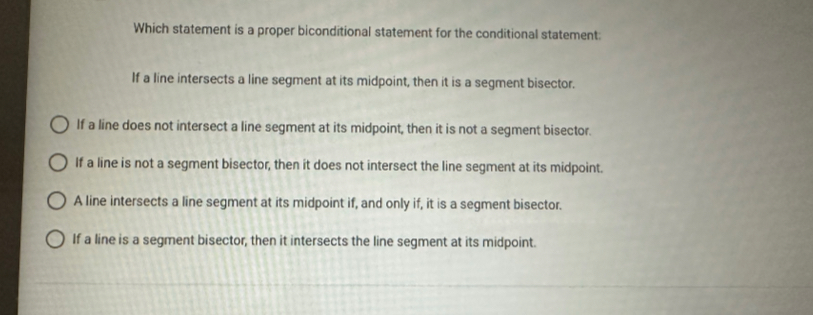 Which statement is a proper biconditional statement for the conditional statement:
If a line intersects a line segment at its midpoint, then it is a segment bisector.
If a line does not intersect a line segment at its midpoint, then it is not a segment bisector.
If a line is not a segment bisector, then it does not intersect the line segment at its midpoint.
A line intersects a line segment at its midpoint if, and only if, it is a segment bisector.
If a line is a segment bisector, then it intersects the line segment at its midpoint.