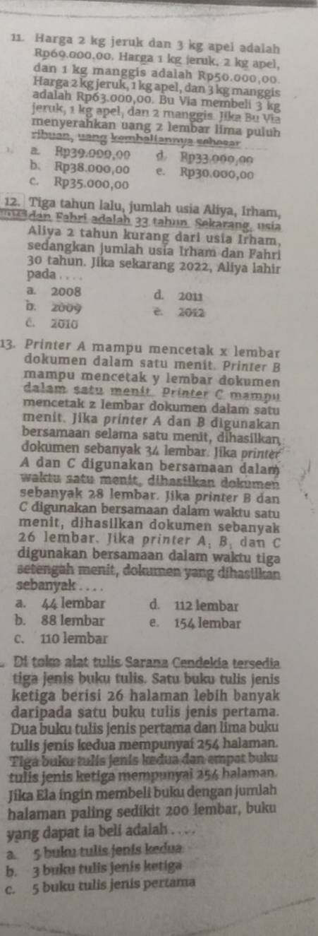 Harga 2 kg jeruk dan 3 kg apel adalah
Rp69.000,00. Harga 1 kg jeruk, 2 kg apel.
dan 1 kg manggis adalah Rp50.000,00.
Harga 2 kg jeruk, 1 kg apel, dan 3 kg manggis
adalah Rp63.000,00. Bu Via membeli 3 kg
jeruk, 1 kg apel, dan 2 manggis. Jika Bu Via
menyerahkan uang z lembar lima puluh
ribuan, uang kemhaliannya schesar
a. Rp39.000,00 d Rp33.000,00
b. Rp38.000,00 e. Rp30,000,00
c. Rp35.000,00
12. Tiga tahun lalu, jumlah usia Aliya, Irham,
a  Fahri adalah 22 tah un. Sekarang, usia
Aliya 2 tahun kurang dari usia Irham,
sedangkan jumlah usía Irham dan Fahri
30 tahun. Jika sekarang 2022, Aliya lahir
pada . . . .
a. 2008 d. 2011
b. z009 e. 2012
C. 2010
13. Printer A mampu mencetak x lembar
dokumen dalam satu menit. Printer B
mampu mencetak y lembar dokumen
dalam satu menit. Printer C mampu
mencetak z lembar dokumen dalam satu
menit. Jika printer A dan B đigunakan
bersamaan selama satu menit, dihasilkan
dokumen sebanyak 34 lembar. Jika printer
A dan C digunakan bersamaan dalam
waktu satu menit, dibasilkan dokumen
sebanyak 28 lembar. Jika printer B dan
C digunakan bersamaan dalam waktu satu
menit, dihasilkan dokumen sebanyak
26 lembar. Jika printer A: B: dan C
digunakan bersamaan dalam waktu tiga
setengah menit, dokumen yang dihaslikan
sebanyak . . . .
a. 44 lembar d. 112 lembar
b. 88 lembar e. 154 lembar
c. 110 lembar
Di tok alat tulis Sarana Cendekia tersedia
tiga jenis buku tulis. Satu buku tulis jenis
ketiga berisi 26 halaman lebih banyak
daripada satu buku tulis jenis pertama.
Dua buku tulis jenis pertama dan lima buku
tulis jenis kedua mempunyai 254 halaman.
Tiga buku tulís jenis kedua dan empət buku
tulis jenis ketiga mempunyai 254 halaman.
Jika Ela ingin membeli buku dengan jumlah
halaman paling sedikit 200 lembar, buku
yang dapat ia beli adalah . . . .
a. 5 buku tulis jenís kedua
b. 3 buku tulis jenis ketiga
c. 5 buku tulis jenis pertama