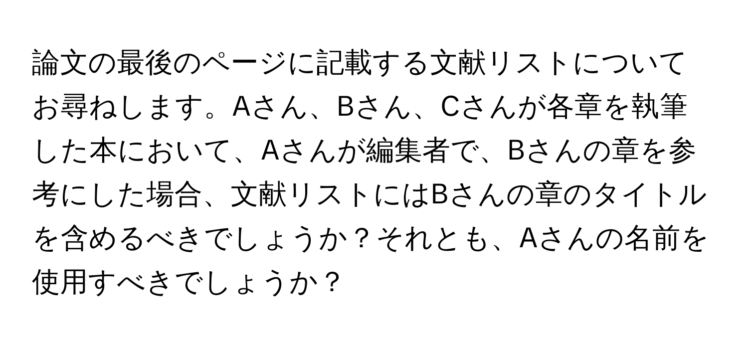 論文の最後のページに記載する文献リストについてお尋ねします。Aさん、Bさん、Cさんが各章を執筆した本において、Aさんが編集者で、Bさんの章を参考にした場合、文献リストにはBさんの章のタイトルを含めるべきでしょうか？それとも、Aさんの名前を使用すべきでしょうか？