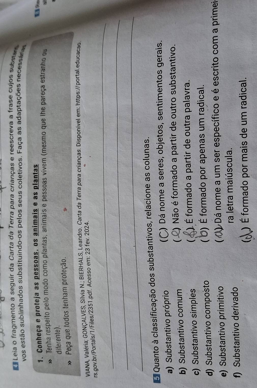 Leia o fragmento a seguir da Carta da Terra para crianças e reescreva a frase cujos substan
vos estão sublinhados substituindo-os pelos seus coletivos. Faça as adaptações necessárias
1. Conheça e proteja as pessoas, os animais e as plantas
É Re
Tenha respeito pelo modo como plantas, animais e pessoas vivem (mesmo que lhe pareça estranho ou a
diferente).
Peça que todos tenham proteção.
VIANA, Valéria; GONÇALVES, Sílvia N.; BIERHALS, Leandro. Carta da Terra para crianças. Disponível em: https://portal.educacao.
_
rs.gov.br/Portals/1/Files/2351.pdf. Acesso em: 23 fev. 2024.
_
_
5 Quanto à classificação dos substantivos, relacione as colunas.
a) Substantivo próprio  ) Dá nome a seres, objetos, sentimentos gerais.
) Não é formado a partir de outro substantivo.
b) Substantivo comum
c) Substantivo simples  ) É formado a partir de outra palavra.
d) Substantivo composto  O) É formado por apenas um radical.
e) Substantivo primitivo  D Dá nome a um ser específico e é escrito com a primei
ra letra maiúscula.
f) Substantivo derivado
) É formado por mais de um radical.