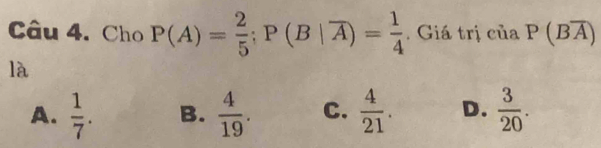 Cho P(A)= 2/5 ; P(B|overline A)= 1/4 . Giá trị của P(Boverline A)
là
A.  1/7 .  4/19 . C.  4/21 . D.  3/20 . 
B.