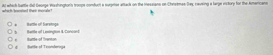 At which battle did George Washington's troops conduct a surprise attack on the Hessians on Christmas Day, causing a large victory for the Americans
which boosted their morale?. Battle of Saratoga
b Battle of Lexington & Concord
C Battle of Trenton
d Battle of Ticonderoga