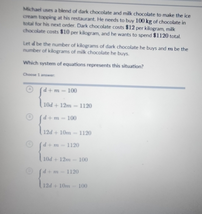 Michael uses a blend of dark chocolate and milk chocolate to make the ice
cream topping at his restaurant. He needs to buy 100 kg of chocolate in
total for his next order. Dark chocolate costs $12 per kilogram, milk
chocolate costs $10 per kilogram, and he wants to spend $1120 total.
Let a be the number of kilograms of dark chocolate he buys and m be the
number of kilograms of milk chocolate he buys.
Which system of equations represents this situation?
Choose 1 answer:
A beginarrayl d+m=100 10d+12m=1120endarray.
beginarrayl d+m=100 12d+10m=1120endarray.
beginarrayl d+m=1120 10d+12m=100endarray.
beginarrayl d+m=1120 12d+10m=100endarray.