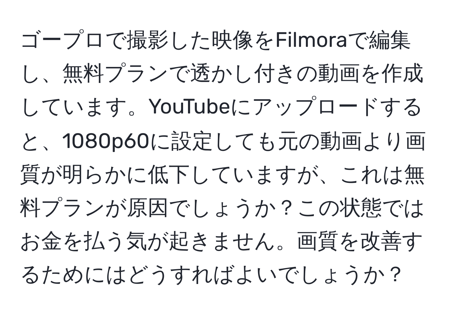 ゴープロで撮影した映像をFilmoraで編集し、無料プランで透かし付きの動画を作成しています。YouTubeにアップロードすると、1080p60に設定しても元の動画より画質が明らかに低下していますが、これは無料プランが原因でしょうか？この状態ではお金を払う気が起きません。画質を改善するためにはどうすればよいでしょうか？