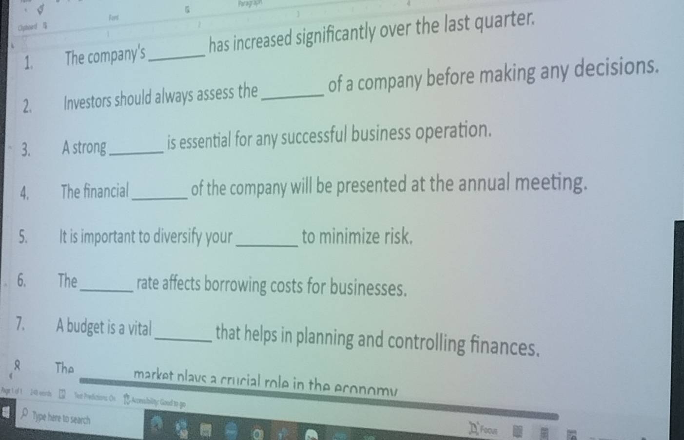 Parag A 
Fors 
Clyphoard 
1. The company's _has increased significantly over the last quarter. 
2. Investors should always assess the _of a company before making any decisions. 
3. A strong_ is essential for any successful business operation. 
4. The financial_ of the company will be presented at the annual meeting. 
5. It is important to diversify your _to minimize risk. 
6. The_ rate affects borrowing costs for businesses. 
7. A budget is a vital _that helps in planning and controlling finances. 
The market plays a crucial role in the economy . 
Pagr 1 of 1 240 wends Tee Predicions On Accessbility: Good to go 
A Type here to search ¤Foous