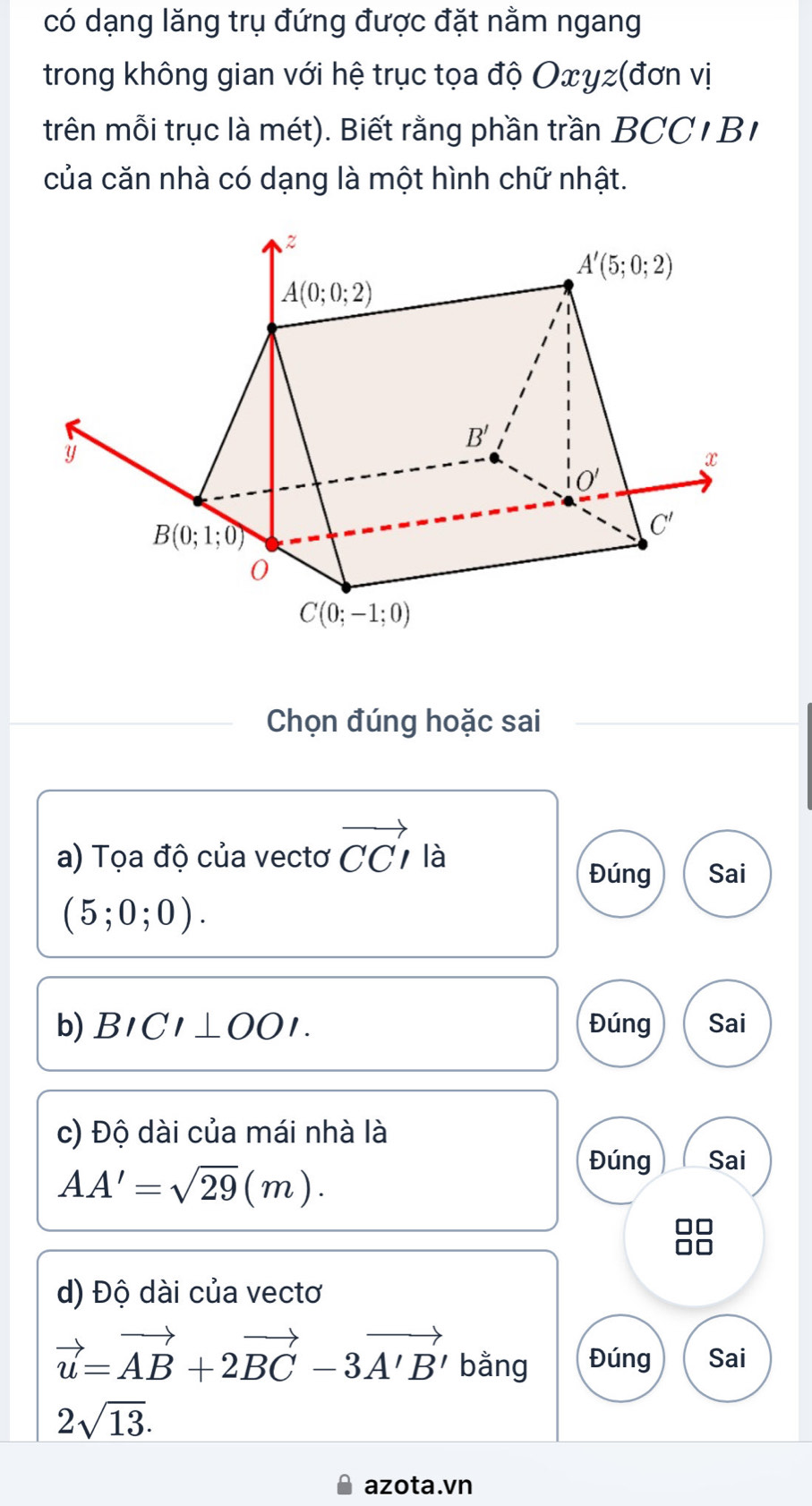 có dạng lăng trụ đứng được đặt nằm ngang
trong không gian với hệ trục tọa độ Oxyz(đơn vị
trên mỗi trục là mét). Biết rằng phần trần BCC 1 B 
của căn nhà có dạng là một hình chữ nhật.
Chọn đúng hoặc sai
a) Tọa độ của vectơ vector CCI là
Đúng Sai
(5;0;0).
b) BICI⊥ OOI. Đúng Sai
c) Độ dài của mái nhà là
AA'=sqrt(29)(m).
Đúng Sai
d) Độ dài của vectơ
vector u=vector AB+2vector BC-3vector A'B' bằng Đúng Sai
2sqrt(13).
azota.vn