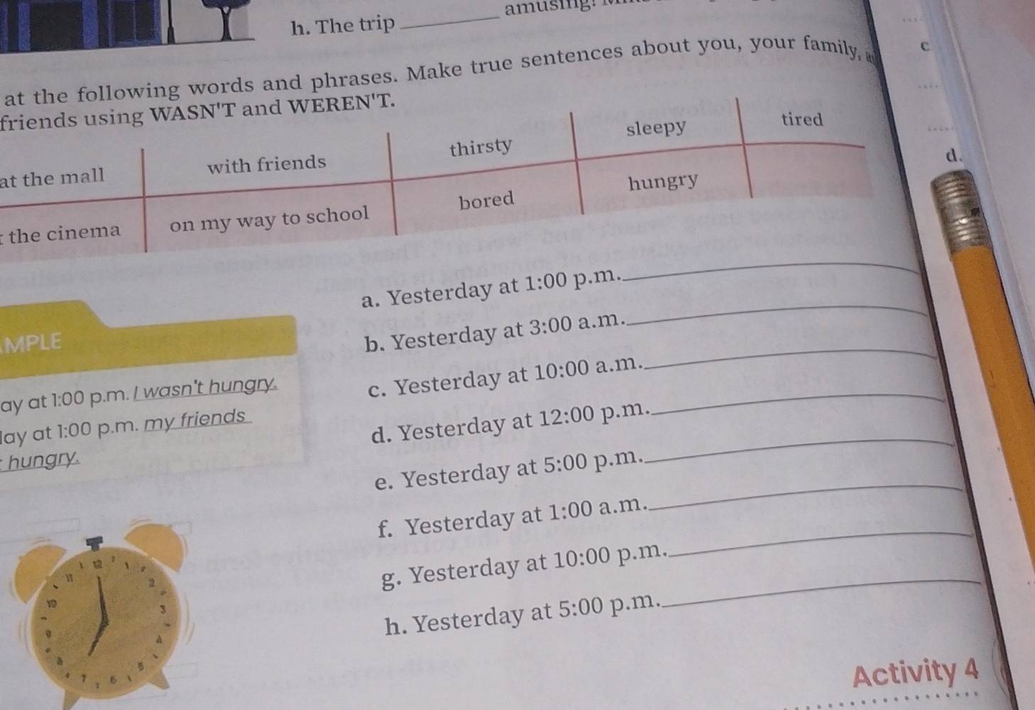 The trip
_
ag words and phrases. Make true sentences about you, your family, c
f
a
: 
a. Yesterday at 1:00 p.m.
_
MPLE b. Yesterday at 3:00 a.m.
_
_
ay at 1:00 p.m. I wasn't hungry.
c. Yesterday at 10:00 a.m.
_
d. Yesterday at 12:00 p.m.
lay at 1:00 p.m. my friends 
hungry. p.m.
_
e. Yesterday at 5:00
_
_
f. Yesterday at 1:00 a.m.
g. Yesterday at 10:00 p.m.
h. Yesterday at 5:00 p.m.
_
Activity 4