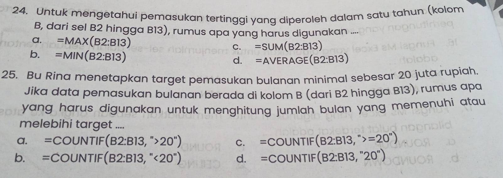 Untuk mengetahui pemasukan tertinggi yang diperoleh dalam satu tahun (kolom
B, dari sel B2 hingga B13), rumus apa yang harus digunakan ....
a. =MAX(B2:B13) =SUM(B2:B13)
C.
b. =MIN(B2:B13)
d. =AVERAGE(B2:B13)
25. Bu Rina menetapkan target pemasukan bulanan minimal sebesar 20 juta rupiah.
Jika data pemasukan bulanan berada di kolom B (dari B2 hingga B13), rumus apa
yang harus digunakan untuk menghitung jumlah bulan yang memenuhi atau
melebihi target ....
a. =COUNTIF(B2:B13,''>20'') C. =COUNTIF(B2:B13,''>=20'')
b. =COUNTIF(B2:B13,''<20'') d. =COUNTIF(B2:B13,''20'')