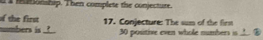 a a reationship. Then complete the conjecture. 
of the first 17. Conjecture: The sum of the firm 
numbers is _?__ 
30 positive even whole numbers is __ ? A