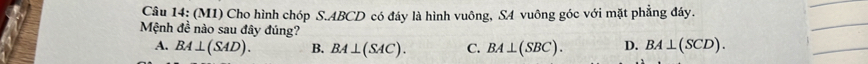 Câu 14; (M1) Cho hình chóp S. ABCD có đáy là hình vuông, S4 vuông góc với mặt phẳng đáy.
_
Mệnh đề nào sau đây đúng? D. BA⊥ (SCD).
A. BA⊥ (SAD). B. BA⊥ (SAC). C. BA⊥ (SBC). 
_