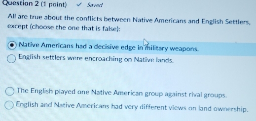 Saved
All are true about the conflicts between Native Americans and English Settlers,
except (choose the one that is false):
Native Americans had a decisive edge in military weapons.
English settlers were encroaching on Native lands.
The English played one Native American group against rival groups.
English and Native Americans had very different views on land ownership.