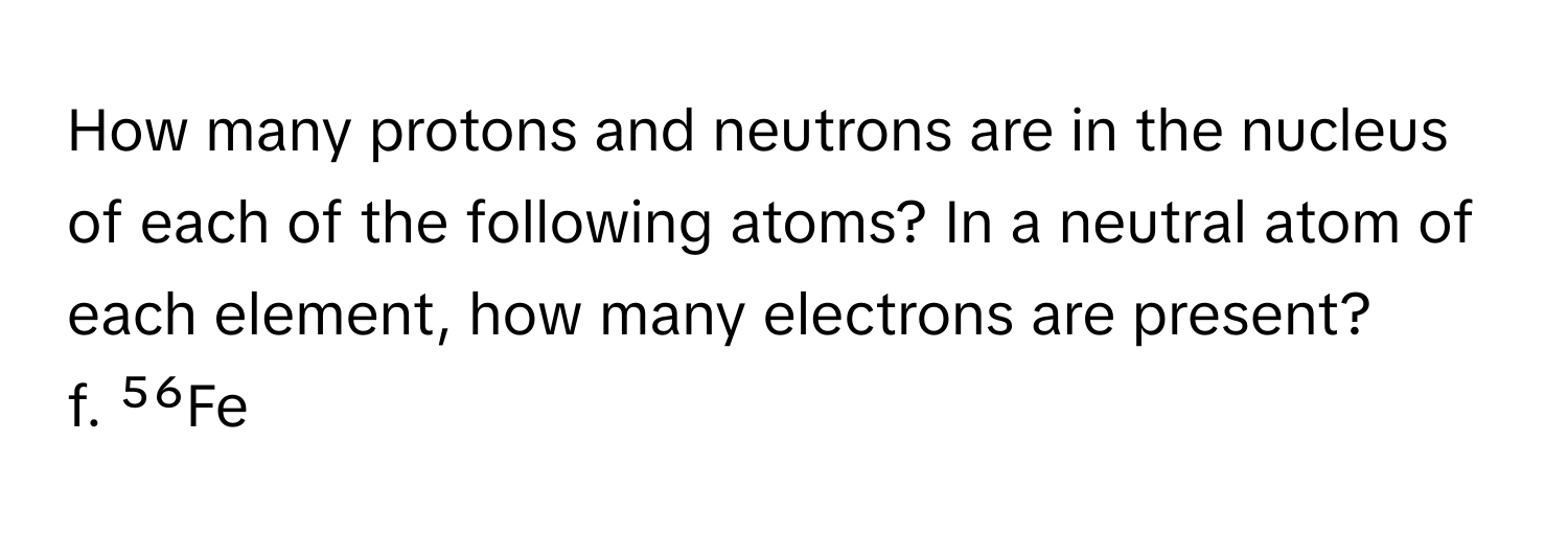 How many protons and neutrons are in the nucleus of each of the following atoms? In a neutral atom of each element, how many electrons are present?

f. ⁵⁶Fe