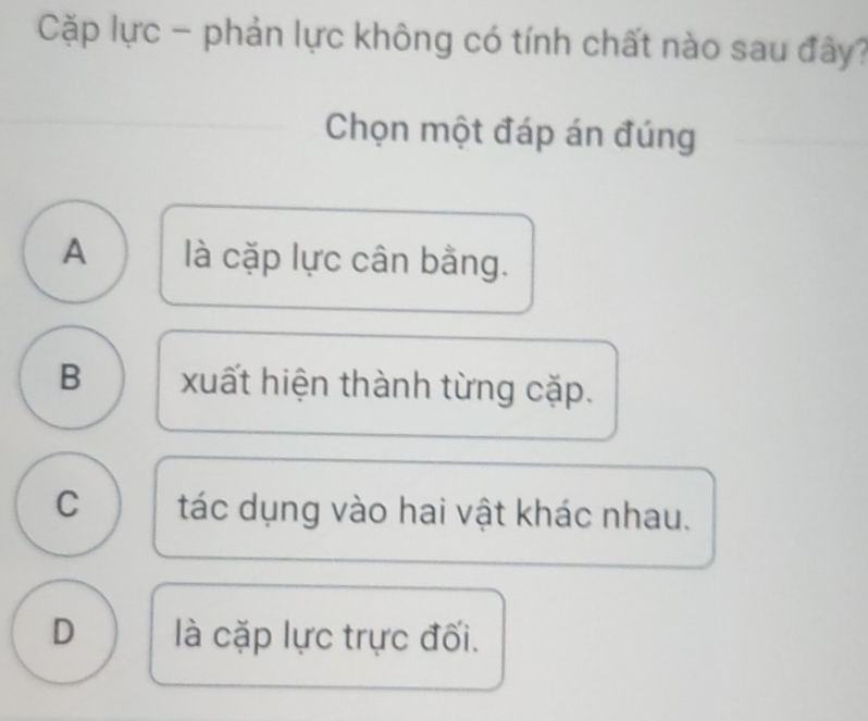 Cặp lực - phản lực không có tính chất nào sau đây?
Chọn một đáp án đúng
A là cặp lực cân bằng.
B xuất hiện thành từng cặp.
C tác dụng vào hai vật khác nhau.
D là cặp lực trực đối.