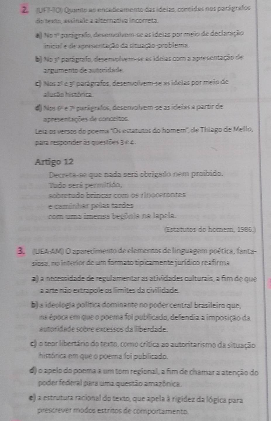 (UFT-TO) Quanto ao encadeamento das idelas, contidas nos parágrafos
do texto, assinale a alternativa incorreta.
al) No 7^5 parágrafo, desenvolvem-se as ideias por meio de declaração
inical e de apresentação da situação-problema.
b) No 3^5 parágrafo, desenvolvem-se as ideias com a apresentação de
argumento de autoridade.
ς Nos 2^1∈ 3^1 parágrafos, desenvolvem-se as ideias por meio de
alusão histórica
d) Nos 6º e 7ª parágrafos, desenvolvem-se as ideias a partir de
apresentações de conceitos.
Leia os versos do poema 'Os estatutos do homem', de Thiago de Mello,
para responder às questões 3 e 4.
Artigo 12
Decreta-se que nada será obrigado nem proíbido.
Tudo será permitido,
sobretado bríncar com os rinocerontes
e caminhar pelas tardes
com uma imensa begônia na lapela.
(Estatutos do homem, 1986.)
3. (UEA-AM) O aparecimento de elementos de linguagem poética, fanta-
siosa, no interior de um formato tipicamente jurídico reafirma
a) a necessidade de regulamentar as atividades culturais, a fim de que
a arte não extrapole os limites da civilidade.
b) a ideologia política dominante no poder central brasileiro que,
na época em que o poema foi publicado, defendia a imposição da
autoridade sobre excessos da liberdade.
c) o teor libertário do texto, como crítica ao autoritarismo da situação
histórica em que o poema foi publicado.
d) o apelo do poema a um tom regional, a fim de chamar a atenção do
poder federal para uma questão amazônica.
e) a estrutura racional do texto, que apela à rigidez da lógica para
prescrever modos estritos de comportamento.