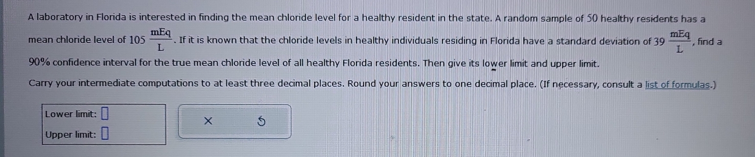 A laboratory in Florida is interested in finding the mean chloride level for a healthy resident in the state. A random sample of 50 healthy residents has a 
mean chloride level of 105 mEq/L . If it is known that the chloride levels in healthy individuals residing in Florida have a standard deviation of 39 mEq/L  , find a
90% confidence interval for the true mean chloride level of all healthy Florida residents. Then give its lower limit and upper limit. 
Carry your intermediate computations to at least three decimal places. Round your answers to one decimal place. (If necessary, consult a list of formulas.) 
Lower limit: □ 
X S 
Upper limit: