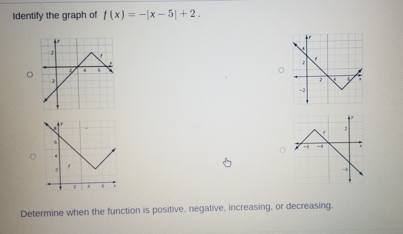 Identify the graph of f(x)=-|x-5|+2. 
Determine when the function is positive, negative, increasing, or decreasing.