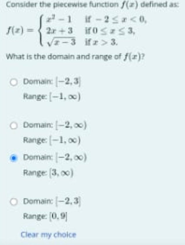 Consider the piecewise function f(x) defined as:
f(x)=beginarrayl x^2-1if-2≤ x<0, 2x+3if0≤ x≤ 3, sqrt(x-3)ifx>3.endarray.
x>3. 
What is the domain and range of f(x) 7
Domain: [-2,3]
Range: [-1,∈fty )
Domain: [-2,∈fty )
Range: [-1,∈fty )
Domain: [-2,∈fty )
Range: [3,∈fty )
Domain: [-2,3]
Range: [0,9]
Clear my choice