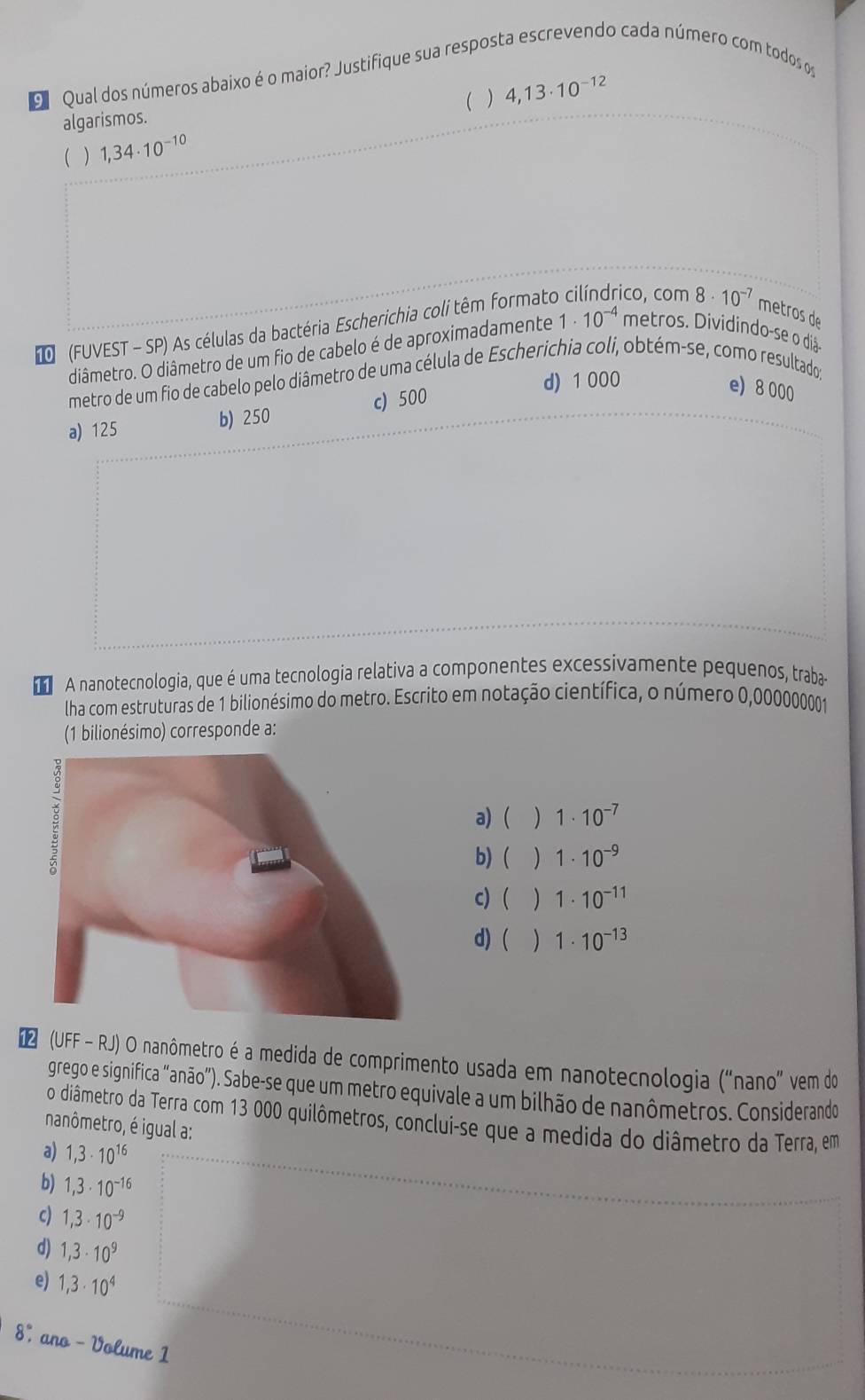 Qual dos números abaixo é o maior? Justifique sua resposta escrevendo cada número com todos o
( ) 4,13· 10^(-12)
algarismos.
( ) 1,34· 10^(-10)
(FUVEST - SP) As células da bactéria Escherichia coli têm formato co, com 8· 10^(-7) metros de
diâmetro. O diâmetro de um fio de cabelo é de aproximadamente 1· 10^(-4) metros. Dividindo-se o diã-
d) 1 000
metro de um fio de cabelo pelo diâmetro de uma célula de Escherichia coli, obtém-se, como resultado;
a) 125 b) 250 c) 500
e) 8 000
A nanotecnologia, que é uma tecnologia relativa a componentes excessivamente pequenos, traba-
lha com estruturas de 1 bilionésimo do metro. Escrito em notação científica, o número 0,000000001
(1 bilionésimo) corresponde a:
a) ) 1· 10^(-7)
b) ) 1· 10^(-9)
c)  ) 1· 10^(-11)
d) ( ) 1· 10^(-13)
* (UFF - RJ) O nanômetro é a medida de comprimento usada em nanotecnologia ("nano" vem do
grego e significa "anão”). Sabe-se que um metro equivale a um bilhão de nanômetros. Considerando
o diâmetro da Terra com 13 000 quilômetros, conclui-se que a medida do diâmetro da Terra, em
nanômetro, é igual a:
a) 1,3· 10^(16)
b) 1,3· 10^(-16)
c) 1,3· 10^(-9)
d) 1,3· 10^9
e) 1,3· 10^4
8%, ano - Volume 1