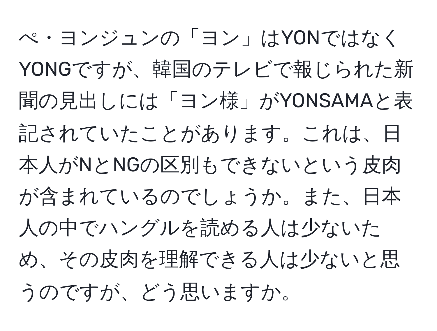 ぺ・ヨンジュンの「ヨン」はYONではなくYONGですが、韓国のテレビで報じられた新聞の見出しには「ヨン様」がYONSAMAと表記されていたことがあります。これは、日本人がNとNGの区別もできないという皮肉が含まれているのでしょうか。また、日本人の中でハングルを読める人は少ないため、その皮肉を理解できる人は少ないと思うのですが、どう思いますか。