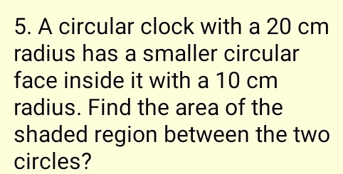 A circular clock with a 20 cm
radius has a smaller circular 
face inside it with a 10 cm
radius. Find the area of the 
shaded region between the two 
circles?