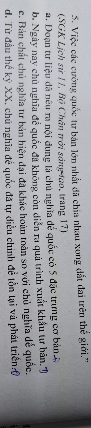 Việc các cường quốc tư bản lớn nhất đã chia nhau xong đất đai trên thế giới.'
(SGK Lịch sử 11, Bộ Chân trời sáng tạo, trang 17)
a. Đoạn tư liệu đã nêu ra nội dung là chủ nghĩa đế quốc có 5 đặc trưng cơ bản 4
b. Ngày nay chủ nghĩa đế quốc đã không còn diễn ra quá trình xuất khẩu tư bản. T
c. Bản chất chủ nghĩa tư bản hiện đại đã khác hoàn toàn so với chủ nghĩa đế quốc.
d. Từ đầu thế kỷ XX, chủ nghĩa đế quốc đã tự điều chỉnh để tồn tại và phát triển:(