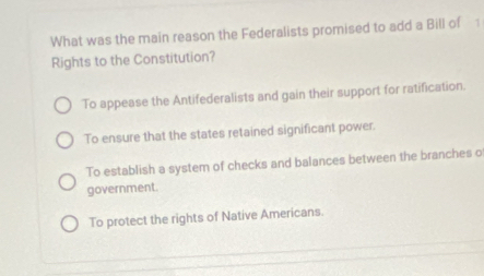 What was the main reason the Federalists promised to add a Bill of 1
Rights to the Constitution?
To appease the Antifederalists and gain their support for ratification.
To ensure that the states retained significant power.
To establish a system of checks and balances between the branches o
government.
To protect the rights of Native Americans.