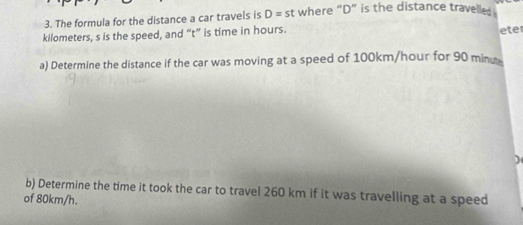 The formula for the distance a car travels is D=st where “ D ” is the distance travelled
kilometers, s is the speed, and “ t ” is time in hours. 
eter 
a) Determine the distance if the car was moving at a speed of 100km/hour for 90 minu
b) Determine the time it took the car to travel 260 km if it was travelling at a speed 
of 80km/h.