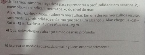 Utilizamos números negativos para representar a profundidade em oceanos. Por 
exemplo, − 1 m indica 1 metro abaixo do nível do mar. 
Alan, Rui, Carlos e Moacir adoram mergulhar. Em um desses mergulhos resolve- 
ram medir a profundidade máxima que cada um alcançou. Alan chegou a −26 m
Rui a -15 m, Carlos a -18 m e Moacir a −23 m. 
o) Qual deles chegou a alcançar a medida mais profunda? 
_ 
b) Escreva as medidas que cada um atingiu em ordem decrescente