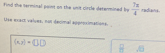 Find the terminal point on the unit circle determined by  7π /4  radians. 
Use exact values, not decimal approximations.
(x,y)=(□ ,□ )
 □ /□   sqrt(□ )