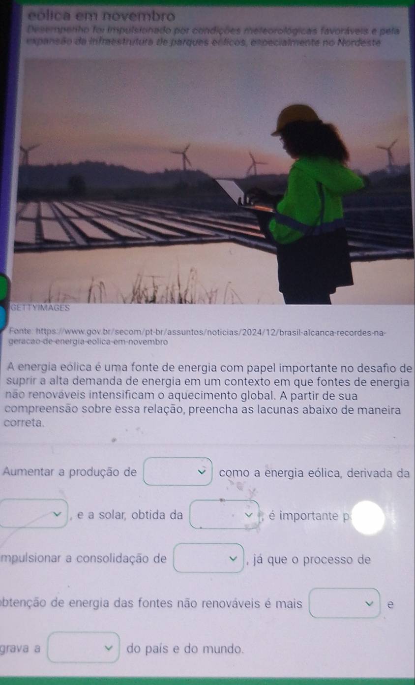 eólica em novembro 
Desempenho foi impulsionado por condições meteorológicas favoráveis e pela 
expansão da infraestrutura de parques eóficos, expecialmente no Nordeste 
G 
Fonte:https://www.gov.br/secom/pt-br/assuntos/noticias/2024/12/brasil-alcanca-recordes-na- 
geracão-de-energia-eolica-em-novembro 
A energia eólica é uma fonte de energia com papel importante no desafio de 
suprir a alta demanda de energia em um contexto em que fontes de energia 
não renováveis intensificam o aquecimento global. A partir de sua 
compreensão sobre essa relação, preencha as lacunas abaixo de maneira 
correta. 
Aumentar a produção de como a energia eólica, derivada da 
, e a solar, obtida da é importante p 
impulsionar a consolidação de , já que o processo de 
obtenção de energia das fontes não renováveis é mais e 
grava a do país e do mundo.