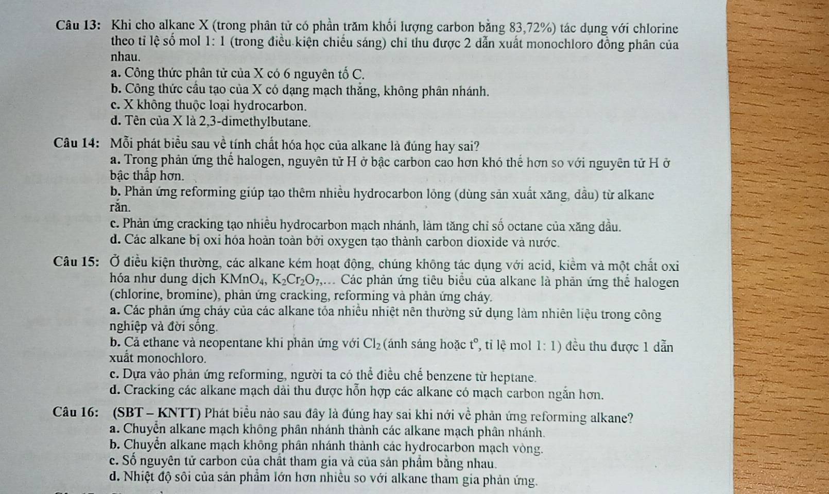 Khi cho alkane X (trong phân tử có phần trăm khối lượng carbon bằng 83,72%) tác dụng với chlorine
theo tỉ lệ số mol 1: 1 (trong điều kiện chiếu sáng) chỉ thu được 2 dẫn xuất monochloro đồng phân của
nhau.
a. Công thức phân tử của X có 6 nguyên tố C.
b. Công thức cầu tạo của X có dạng mạch thăng, không phân nhánh.
c. X không thuộc loại hydrocarbon.
d. Tên của X là 2,3-dimethylbutane.
Câu 14: Mỗi phát biểu sau về tính chất hóa học của alkane là đúng hay sai?
a. Trong phản ứng thể halogen, nguyên tử H ở bậc carbon cao hơn khó thể hơn so với nguyên tử H ở
bậc thấp hơn.
b. Phản ứng reforming giúp tạo thêm nhiều hydrocarbon lỏng (dùng sản xuất xăng, dầu) từ alkane
rǎn.
c. Phản ứng cracking tạo nhiều hydrocarbon mạch nhánh, làm tăng chỉ số octane của xăng dầu.
d. Các alkane bị oxi hóa hoàn toàn bởi oxygen tạo thành carbon dioxide và nước.
Câu 15: Ở điều kiện thường, các alkane kém hoạt động, chúng không tác dụng với acid, kiểm và một chất oxi
hóa như dung dịch KMnO_4,K_2Cr_2O_7, q Các phản ứng tiêu biểu của alkane là phản ứng thể halogen
(chlorine, bromine), phản ứng cracking, reforming và phản ứng cháy.
a. Các phản ứng cháy của các alkane tỏa nhiều nhiệt nên thường sử dụng làm nhiên liệu trong công
nghiệp và đời sống.
b. Cả ethane và neopentane khi phản ứng với CI_2 (ánh sáng hoặc t° , tỉ lệ mol 1:1) đều thu được 1 dẫn
xuất monochloro.
c. Dựa vào phản ứng reforming, người ta có thể điều chế benzene từ heptane.
d. Cracking các alkane mạch dài thu được hỗn hợp các alkane có mạch carbon ngắn hơn.
Câu 16:  (SBT - KNTT) Phát biểu nào sau đây là đúng hay sai khi nới về phản ứng reforming alkane?
a. Chuyễn alkane mạch không phân nhánh thành các alkane mạch phân nhánh.
b. Chuyển alkane mạch không phân nhánh thành các hydrocarbon mạch vòng.
c. Số nguyên tử carbon của chất tham gia và của sản phẩm bằng nhau.
d. Nhiệt độ sôi của sản phẩm lớn hơn nhiều so với alkane tham gia phản ứng.