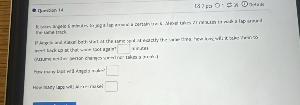 [7 pts つ 1 [ 39 ⓘ Details 
It takes Angelo 6 minutes to jog a lap around a certain track. Alexei takes 27 minutes to walk a lap around 
the same track. 
If Angelo and Alexei both start at the same spot at exactly the same time, how long will it take them to 
meet back up at that same spot again? □ minutes
(Assume neither person changes speed nor takes a break.) 
How many laps will Angelo make? □ 
How many laps will Alexei make? □