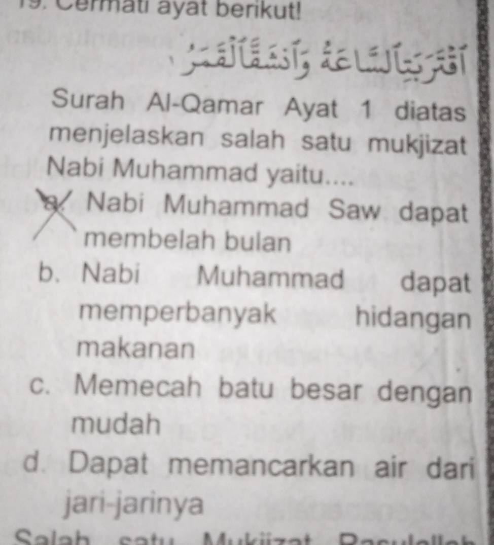 Cermati ayat berikut!
Surah Al-Qamar Ayat 1 diatas
menjelaskan salah satu mukjizat
Nabi Muhammad yaitu....
a Nabi Muhammad Saw dapat
membelah bulan
b. Nabi Muhammad dapat
memperbanyak hidangan
makanan
c. Memecah batu besar dengan
mudah
d. Dapat memancarkan air dari
jari-jarinya