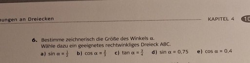 ungen an Dreiecken KAPITEL 4 10
6. Bestimme zeichnerisch die Größe des Winkels α.
Wähle dazu ein geeignetes rechtwinkliges Dreieck ABC.
a) sin alpha = 1/2  b ) cos alpha = 2/3  c) tan alpha = 3/4  d ) sin alpha =0.75 e) cos alpha =0.4