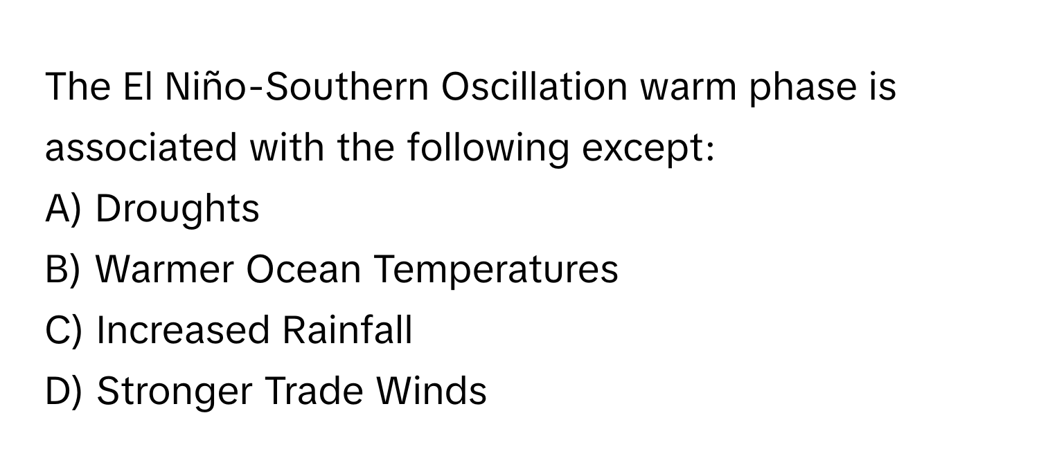 The El Niño-Southern Oscillation warm phase is associated with the following except:

A) Droughts 
B) Warmer Ocean Temperatures 
C) Increased Rainfall 
D) Stronger Trade Winds