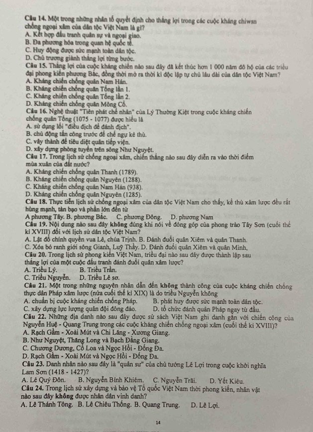 Cầu 14. Một trong những nhân tổ quyết định cho thắng lợi trong các cuộc kháng chiwsn
chống ngoại xâm của dân tộc Việt Nam là gi?
A. Kết hợp đầu tranh quân sự và ngoại giao.
B. Đa phương hóa trong quan hệ quốc tẻ.
C. Huy động được sức mạnh toàn dân tộc.
D. Chủ trương giành thắng lợi từng bước.
Cầu 15. Thắng lợi của cuộc kháng chiến nào sau đây đã kết thúc hơn 1 000 năm đô hộ của các triều
đại phong kiến phương Bắc, đồng thời mở ra thời kì độc lập tự chủ lâu dài của dân tộc Việt Nam?
A. Kháng chiến chống quân Nam Hán.
B. Kháng chiến chống quân Tổng lần 1.
C. Kháng chiến chống quân Tổng lần 2.
D. Kháng chiến chống quân Mông Cổ.
Câu 16. Nghệ thuật "Tiên phát chế nhân" của Lý Thường Kiệt trong cuộc kháng chiến
chống quân Tổng (1075 - 1077) được hiểu là
A. sử dụng lối "điều địch để đánh địch".
B. chủ động tấn công trước để chế ngự kẻ thù.
C. vây thành đề tiêu diệt quân tiếp viện.
D. xây dựng phòng tuyển trên sông Như Nguyệt.
Cầu 17. Trong lịch sử chống ngoại xâm, chiến thắng nào sau đây diễn ra vào thời điểm
mùa xuân của đất nước?
A. Kháng chiến chống quân Thanh (1789).
B. Kháng chiến chống quân Nguyên (1288).
C. Kháng chiến chống quân Nam Hán (938).
D. Kháng chiến chống quân Nguyên (1285).
Câu 18. Thực tiền lịch sử chống ngoại xâm của dân tộc Việt Nam cho thấy, kể thù xâm lược đều rất
hùng mạnh, tàn bạo và phần lớn đến từ
A phương Tây. B. phương Bắc. C. phương Đông. D. phương Nam
Cầu 19. Nội dung nào sau đây không đúng khi nói về đóng góp của phong trào Tây Sơn (cuối thể
ki XVIII) đối với lịch sử dân tộc Việt Nam?
A. Lật đồ chính quyền vua Lê, chúa Trịnh. B. Đánh đuổi quân Xiêm và quân Thanh.
C. Xóa bỏ ranh giới sông Gianh, Luỹ Thầy. D. Đánh đuổi quân Xiêm và quân Minh,
Câu 20. Trong lịch sử phong kiến Việt Nam, triều đại nào sau đây được thành lập sau
thắng lợi của một cuộc đấu tranh đánh đuồi quân xâm lược?
A. Triều Lý. B. Triều Trần.
C. Triều Nguyễn. D. Triều Lê sơ.
Cầu 21. Một trong những nguyên nhân dẫn đến không thành công của cuộc kháng chiến chống
thực dân Pháp xâm lược (nửa cuối thế ki XIX) là do triều Nguyễn không
A. chuẩn bị cuộc kháng chiến chống Pháp. B. phát huy được sức mạnh toàn dân tộc.
C. xây dựng lực lượng quân đội đông đảo. D. tổ chức đánh quân Pháp ngay từ đầu.
Cầu 22. Những địa danh nào sau đây được sử sách Việt Nam ghi danh gắn với chiến công của
Nguyễn Huệ - Quang Trung trong các cuộc kháng chiến chống ngoại xâm (cuối thế ki XVIII)?
A. Rạch Gầm - Xoài Mút và Chi Lăng - Xương Giang.
B. Như Nguyệt, Thăng Long và Bạch Đằng Giang.
C. Chương Dương, Cổ Loa và Ngọc Hồi - Đồng Đa.
D. Rạch Gầm - Xoài Mút và Ngọc Hồi - Đồng Đa.
Câu 23. Danh nhân nào sau đây là "quân su'' của chủ tướng Lê Lợi trong cuộc khởi nghĩa
Lam Sơn (1418 - 1427)?
A. Lê Quý Đôn. 1  B. Nguyễn Bỉnh Khiêm. C. Nguyễn Trãi. D. Yết Kiêu.
Câu 24. Trong lịch sử xây dựng và bảo vệ Tổ quốc Việt Nam thời phong kiến, nhân vật
nào sau đây không được nhân dân vinh danh?
A. Lê Thánh Tông. B. Lê Chiêu Thống. B. Quang Trung. D. Lê Lợi.
14