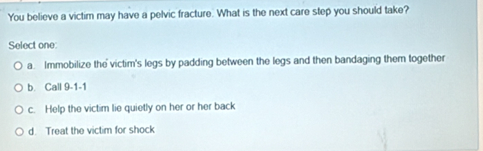 You believe a victim may have a pelvic fracture. What is the next care step you should take?
Select one:
a Immobilize the victim's legs by padding between the legs and then bandaging them together
b. Call 9-1-1
c. Help the victim lie quietly on her or her back
d. Treat the victim for shock