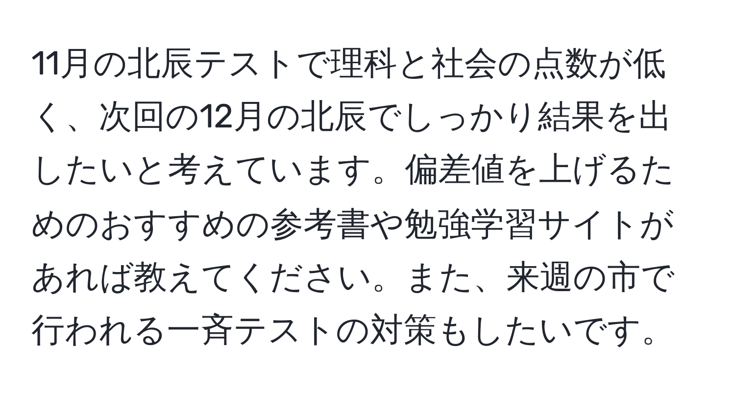 11月の北辰テストで理科と社会の点数が低く、次回の12月の北辰でしっかり結果を出したいと考えています。偏差値を上げるためのおすすめの参考書や勉強学習サイトがあれば教えてください。また、来週の市で行われる一斉テストの対策もしたいです。