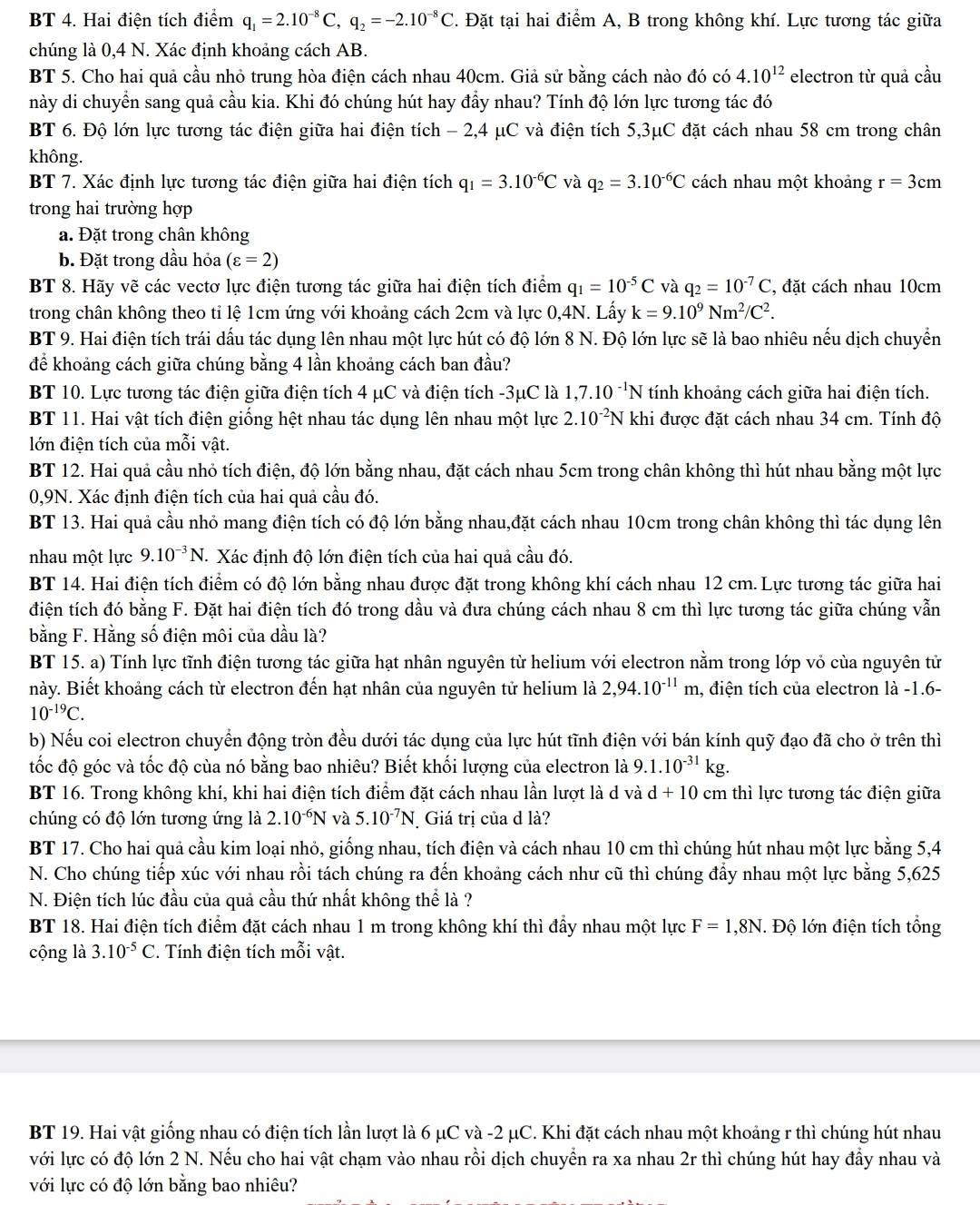BT 4. Hai điện tích điểm q_1=2.10^(-8)C,q_2=-2.10^(-8)C. Đặt tại hai điểm A, B trong không khí. Lực tương tác giữa
chúng là 0,4 N. Xác định khoảng cách AB.
BT 5. Cho hai quả cầu nhỏ trung hòa điện cách nhau 40cm. Giả sử bằng cách nào đó có 4.10^(12) electron từ quả cầu
này di chuyển sang quả cầu kia. Khi đó chúng hút hay đầy nhau? Tính độ lớn lực tương tác đó
BT 6. Độ lớn lực tương tác điện giữa hai điện tích - 2,4 μC và điện tích 5,3μC đặt cách nhau 58 cm trong chân
không.
BT 7. Xác định lực tương tác điện giữa hai điện tích q_1=3.10^(-6)C và q_2=3.10^(-6)C cách nhau một khoảng r=3cm
trong hai trường hợp
a. Đặt trong chân không
b. Đặt trong dầu hỏa (varepsilon =2)
BT 8. Hãy vẽ các vectơ lực điện tương tác giữa hai điện tích điểm q_1=10^(-5)C và q_2=10^(-7)C ', đặt cách nhau 10cm
trong chân không theo tỉ lệ 1cm ứng với khoảng cách 2cm và lực 0,4N. Lấy k=9.10^9Nm^2/C^2.
BT 9. Hai điện tích trái dấu tác dụng lên nhau một lực hút có độ lớn 8 N. Độ lớn lực sẽ là bao nhiêu nếu dịch chuyển
để khoảng cách giữa chúng bằng 4 lần khoảng cách ban đầu?
BT 10. Lực tương tác điện giữa điện tích 4 μC và điện tích -3μC là 1,7.10^(-1)N tính khoảng cách giữa hai điện tích.
BT 11. Hai vật tích điện giống hệt nhau tác dụng lên nhau một lực 2.10^(-2)N khi được đặt cách nhau 34 cm. Tính độ
lớn điện tích của mỗi vật.
BT 12. Hai quả cầu nhỏ tích điện, độ lớn bằng nhau, đặt cách nhau 5cm trong chân không thì hút nhau bằng một lực
0,9N. Xác định điện tích của hai quả cầu đó.
BT 13. Hai quả cầu nhỏ mang điện tích có độ lớn bằng nhau,đặt cách nhau 10cm trong chân không thì tác dụng lên
nhau một lực 9.10^(-3)N. T. Xác định độ lớn điện tích của hai quả cầu đó.
BT 14. Hai điện tích điểm có độ lớn bằng nhau được đặt trong không khí cách nhau 12 cm. Lực tương tác giữa hai
điện tích đó bằng F. Đặt hai điện tích đó trong dầu và đưa chúng cách nhau 8 cm thì lực tương tác giữa chúng vẫn
bằng F. Hằng số điện môi của dầu là?
BT 15. a) Tính lực tĩnh điện tương tác giữa hạt nhân nguyên từ helium với electron nằm trong lớp vỏ của nguyên tử
này. Biết khoảng cách từ electron đến hạt nhân của nguyên tử helium là 2,94.10^(-11)m , điện tích của electron là -1.6-
10^(-19)C.
b) Nếu coi electron chuyển động tròn đều dưới tác dụng của lực hút tĩnh điện với bán kính quỹ đạo đã cho ở trên thì
tốc độ góc và tốc độ của nó bằng bao nhiêu? Biết khối lượng của electron là 9.1.10^(-31)kg.
BT 16. Trong không khí, khi hai điện tích điểm đặt cách nhau lần lượt là d và d+10cm 1 thì lực tương tác điện giữa
chúng có độ lớn tương ứng là 2.10^(-6)N và 5.10^(-7)N Giá trị của d là?
BT 17. Cho hai quả cầu kim loại nhỏ, giống nhau, tích điện và cách nhau 10 cm thì chúng hút nhau một lực bằng 5,4
N. Cho chúng tiếp xúc với nhau rồi tách chúng ra đến khoảng cách như cũ thì chúng đẩy nhau một lực bằng 5,625
N. Điện tích lúc đầu của quả cầu thứ nhất không thể là ?
BT 18. Hai điện tích điểm đặt cách nhau 1 m trong không khí thì đầy nhau một lực F=1,8N *. Độ lớn điện tích tổng
cộng là 3.10^(-5)C. Tính điện tích mỗi vật.
BT 19. Hai vật giống nhau có điện tích lần lượt là 6 μC và -2 μC. Khi đặt cách nhau một khoảng r thì chúng hút nhau
với lực có độ lớn 2 N. Nếu cho hai vật chạm vào nhau rồi dịch chuyển ra xa nhau 2r thì chúng hút hay đầy nhau và
với lực có độ lớn bằng bao nhiêu?