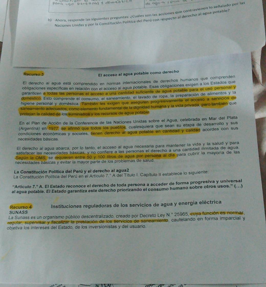 ago  a  p e   
b) Ahora, responde las siguientes preguntas: ¿Cuáles son las acciones que contravienen lo señalado por las
Naciones Unidas y por la Constitución Política del Perú con respecto al derecho al agua potable?
Recurso 3 El acceso al agua potable como derecho
El derecho al agua está comprendido en normas internacionales de derechos humanos que comprenden
obligaciones específicas en relación con el acceso al agua potable. Esas obligaciones exigen a los Estados que
garanticen a todas las personas el acceso a una cantidad suficiente de agua potable para el usó personal y
doméstico. Esto comprende el consumo, el saneamiento, el lavado de ropa, la preparación de alimentos y la
higiene personal y doméstica. También les exigen que aseguren progresivamente el acceso a servicios de
saneamiento adecuados, como elemento fundamental de la dignidad humana y la vida privada, pero también que
protejan la calidad de los suministros y los recursos de agua potable.
En el Plan de Acción de la Conferencia de las Naciones Unidas sobre el Agua, celebrada en Mar del Plata
(Argentina) en 1977, se afirmó que todos los pueblos, cualesquiera que sean su etapa de desarrollo y sus
condiciones económicas y sociales, tienen derecho al agua potable en cantidad y calidad acordes con sus
necesidades básicas
El derecho al agua abarca, por lo tanto, el acceso al agua necesaria para mantener la vida y la salud y para
satisfacer las necesidades básicas, y no confiere a las personas el derecho a una cantidad ilimitada de agua.
Según la OMS, se requieren entre 50 y 100 litros de agua por persona al día para cubrir la mayoría de las
necesidades básicas y evitar la mayor parte de los problemas de salud.
La Constitución Política del Perú y el derecho al agua2
La Constitución Política del Perú en el Artículo 7.º A del Título I. Capítulo II establece lo siguiente:
''Artículo 7.^circ A A. El Estado reconoce el derecho de toda persona a acceder de forma progresiva y universal
al agua potable. El Estado garantiza este derecho priorizando el consumo humano sobre otros usos.” (...)
Recurso 4 Instituciones reguladoras de los servicios de agua y energía eléctrica
SUNASS
La Sunass es un organismo público descentralizado, creado por Decreto Ley N.° 25965, cuya función es normar,
regular, supervisar y fiscalizar la prestación de los servicios de saneamiento, cautelando en forma imparcial y
objetiva los intereses del Estado, de los inversionistas y del usuario.