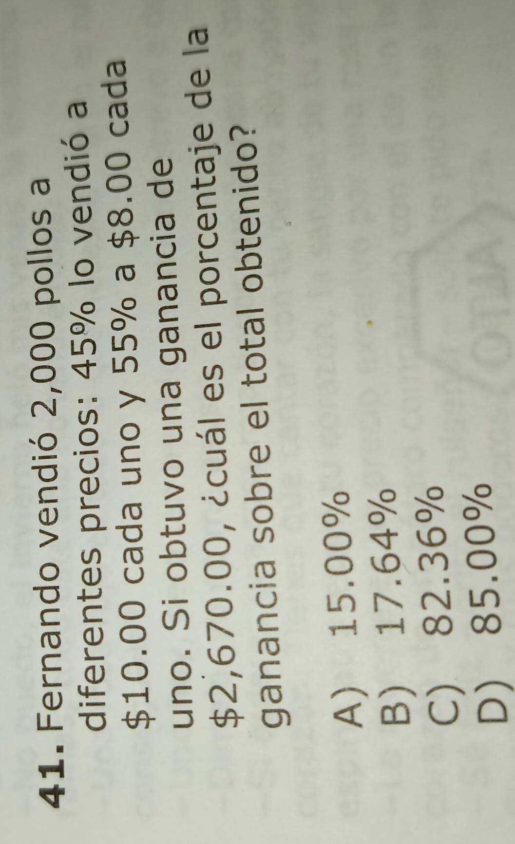 Fernando vendió 2,000 pollos a
diferentes precios: 45% lo vendió a
$10.00 cada uno y 55% a $8.00 cada
uno. Si obtuvo una ganancia de
$2,670.00, ¿cuál es el porcentaje de la
ganancia sobre el total obtenido?
A) 15.00%
B) 17.64%
C) 82.36%
D) 85.00%