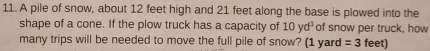 A pile of snow, about 12 feet high and 21 feet along the base is plowed into the 
shape of a cone. If the plow truck has a capacity of 10yd^3 of snow per truck, how 
many trips will be needed to move the full pile of snow? (1 yard =3 fe e)