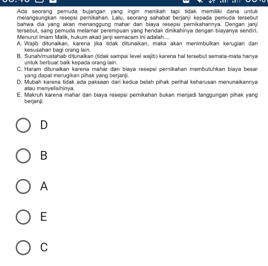 Ada seorang pemuda bujangan yang ingin menikah tapi tidak memiliki dana untuk
melangsungkan resepsi pernikahan. Lalu, seorang sahabat berjanji kepada pemuda tersebut
bahwa dia yang akan menanggung mahar dan biaya resepsi pernikahannya. Dengan janji
tersebut, sang pemuda melamar perempuan yang hendak dinikahinya dengan biayanya sendiri.
Menurut Imam Malik, hukum akad janji semacam ini adalah....
A. Wajib ditunaikan, karena jika tidak ditunaikan, maka akan menimbulkan kerugian dan
kesusahan bagi orang lain.
B. Sunah/mustahab ditunaikan (tidak sampai level wajib) karena hal tersebut semata-mata hanya
untuk berbuat baik kepada orang lain.
C. Haram ditunaikan karena mahar dan biaya resepsi pernikahan membutuhkan biaya besar
yang dapat merugikan pihak yang berjanji.
D. Mubah karena tidak ada paksaan dari kedua belah pihak perihal keharusan menunaikannya
atau menyelisihinya.
E. Makruh karena mahar dan biaya resepsi pernikahan bukan menjadi tanggungan pihak yang
berjanji.
D
B
A
E
C