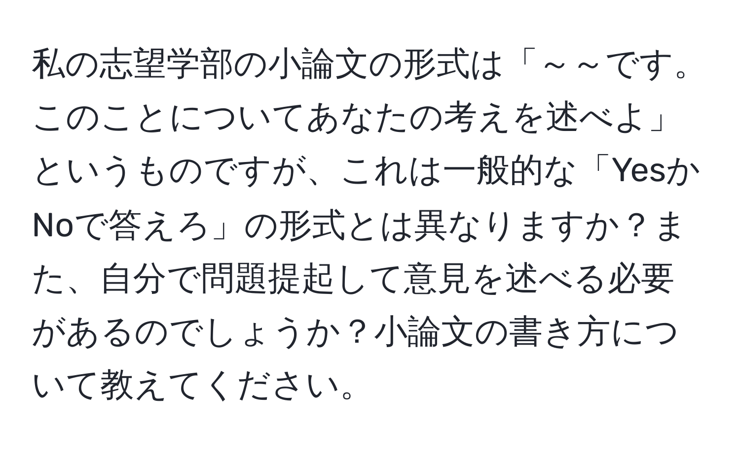 私の志望学部の小論文の形式は「～～です。このことについてあなたの考えを述べよ」というものですが、これは一般的な「YesかNoで答えろ」の形式とは異なりますか？また、自分で問題提起して意見を述べる必要があるのでしょうか？小論文の書き方について教えてください。