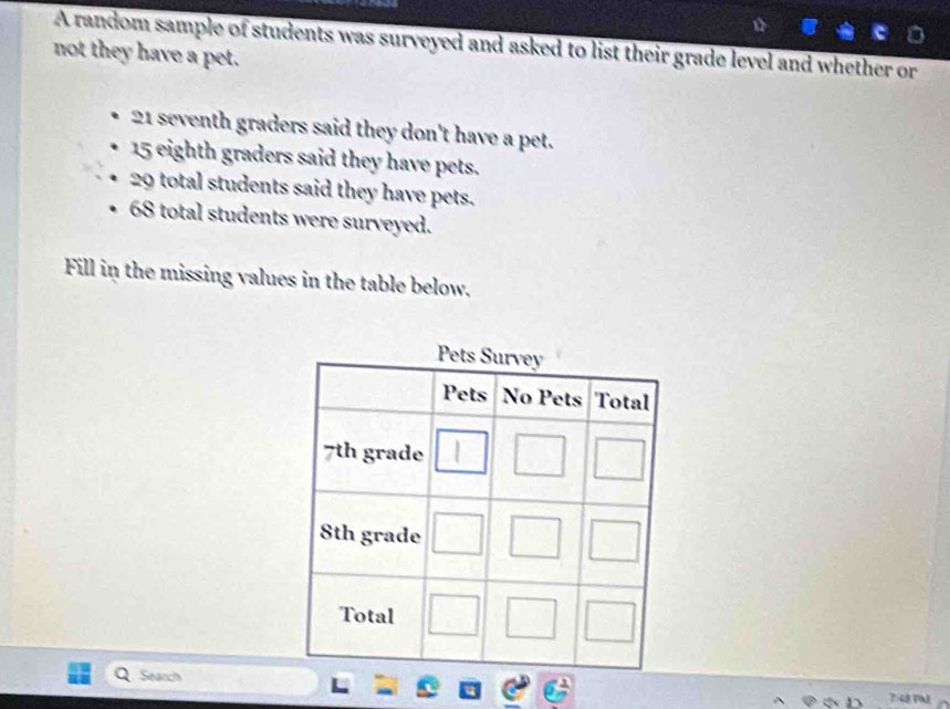 A random sample of students was surveyed and asked to list their grade level and whether or
not they have a pet.
21 seventh graders said they don't have a pet.
15 eighth graders said they have pets.
29 total students said they have pets.
68 total students were surveyed.
Fill in the missing values in the table below.
Search
7:48 VM