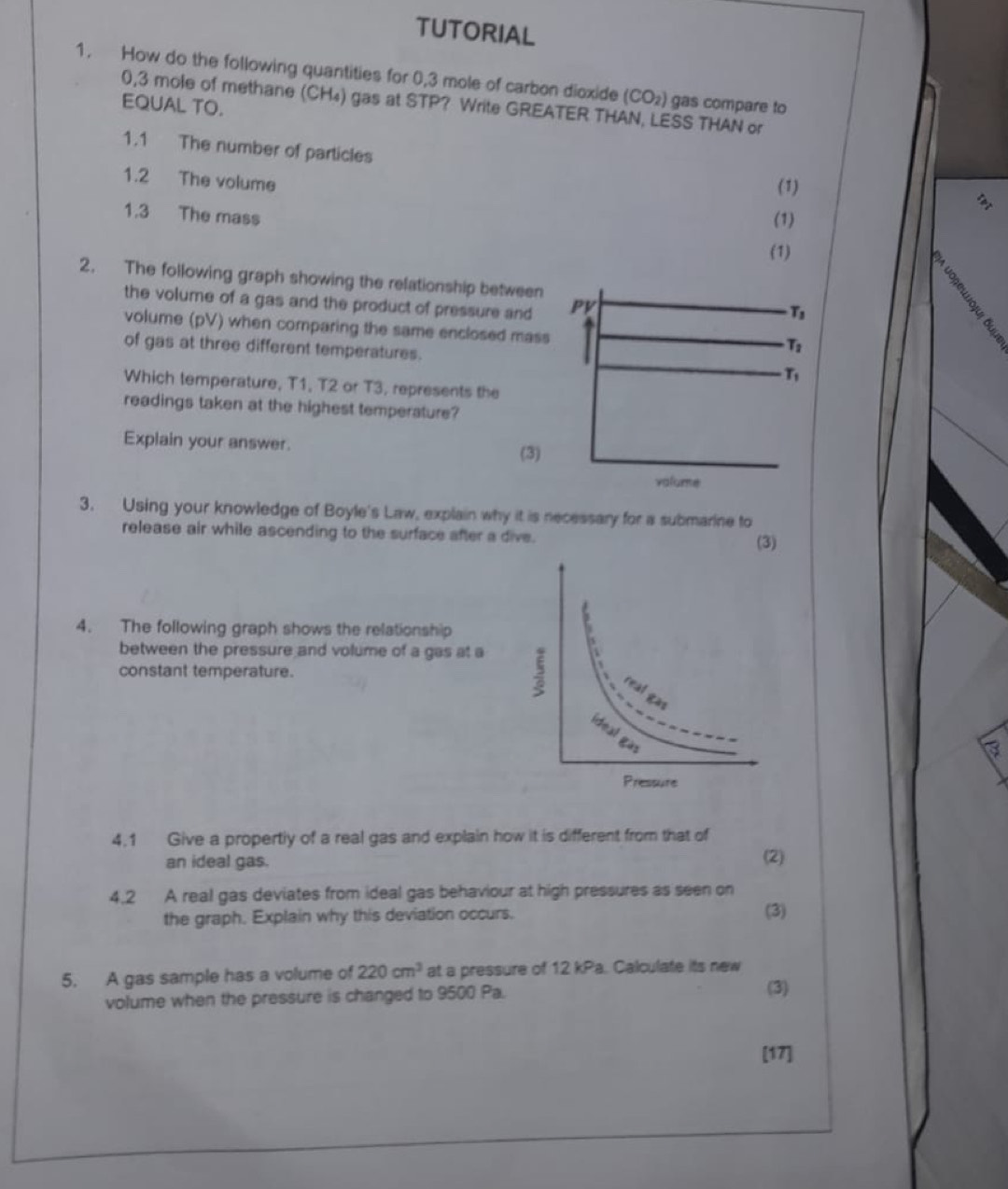 TUTORIAL 
1. How do the following quantities for 0,3 mole of carbon dioxide (CO_2) gas compare to
0,3 mole of methane (CH₄) gas at STP? Write GREATER THAN, LESS THAN or 
EQUAL TO. 
1.1 The number of particles 
1.2 The volume (1) 
1.3 The mass 
(1) 
(1) a 
2. The following graph showing the refationship between 
the volume of a gas and the product of pressure and PV
T_3
volume (pV) when comparing the same enclosed mass
T_2
of gas at three different temperatures. T_1
Which temperature, T1, T2 or T3, represents the 
readings taken at the highest temperature? 
Explain your answer. 
(3) 
valume 
3. Using your knowledge of Boyle's Law, explain why it is necessary for a submarine to 
release air while ascending to the surface after a dive. 
4. The following graph shows the relationship 
between the pressure and volume of a gas at a 
constant temperature. 
4.1 Give a propertly of a real gas and explain how it is different from that of 
an ideal gas. (2) 
4.2 A real gas deviates from ideal gas behaviour at high pressures as seen on 
the graph. Explain why this deviation occurs. (3) 
5. A gas sample has a volume of 220cm^3 at a pressure of 12 kPa. Calculate its new 
volume when the pressure is changed to 9500 Pa. 
(3) 
[17]