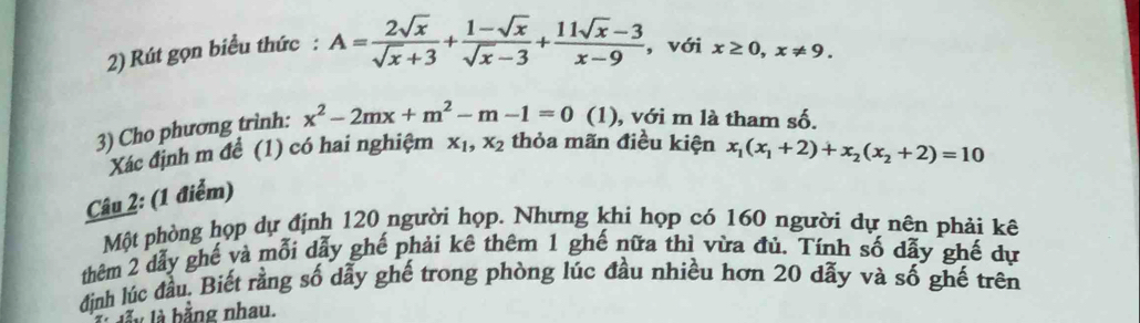 Rút gọn biểu thức : A= 2sqrt(x)/sqrt(x)+3 + (1-sqrt(x))/sqrt(x)-3 + (11sqrt(x)-3)/x-9  , với x≥ 0, x!= 9. 
3) Cho phương trình: x^2-2mx+m^2-m-1=0 (1), với m là tham số. 
Xác định m để (1) có hai nghiệm x_1, x_2 thỏa mãn điều kiện x_1(x_1+2)+x_2(x_2+2)=10
Câu 2: (1 điểm) 
Một phòng họp dự định 120 người họp. Nhưng khi họp có 160 người dự nên phải kê 
thêm 2 dẫy ghế và mỗi dẫy ghế phải kê thêm 1 ghế nữa thì vừa đú. Tính số dẫy ghế dự 
định lúc đầu. Biết rằng số dẫy ghế trong phòng lúc đầu nhiều hơn 20 đẫy và số ghế trên 
lầy là bằng nhau.